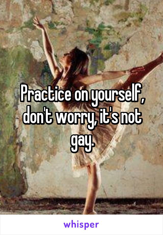 Practice on yourself, don't worry, it's not gay.