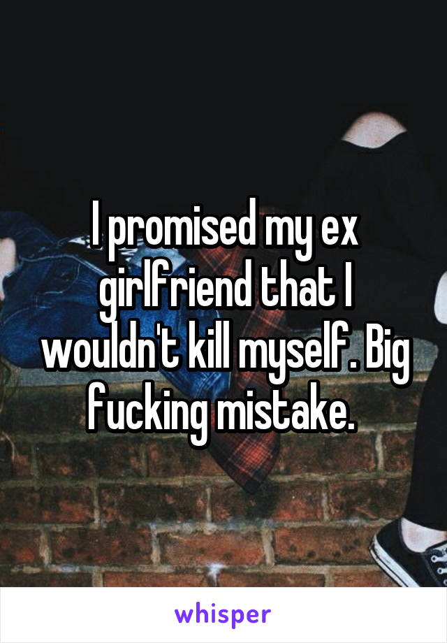 I promised my ex girlfriend that I wouldn't kill myself. Big fucking mistake. 