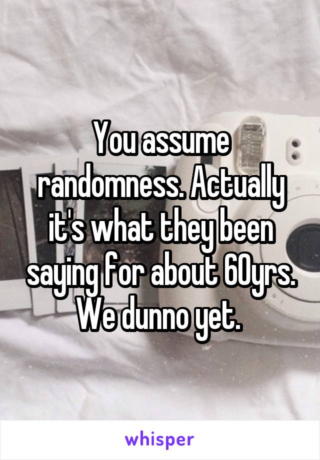 You assume randomness. Actually it's what they been saying for about 60yrs. We dunno yet. 