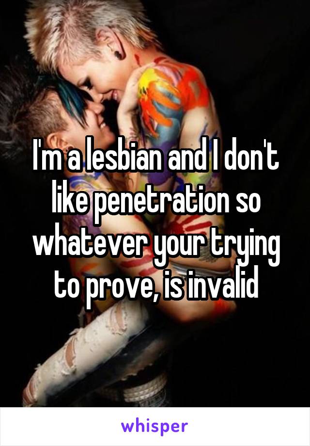 I'm a lesbian and I don't like penetration so whatever your trying to prove, is invalid