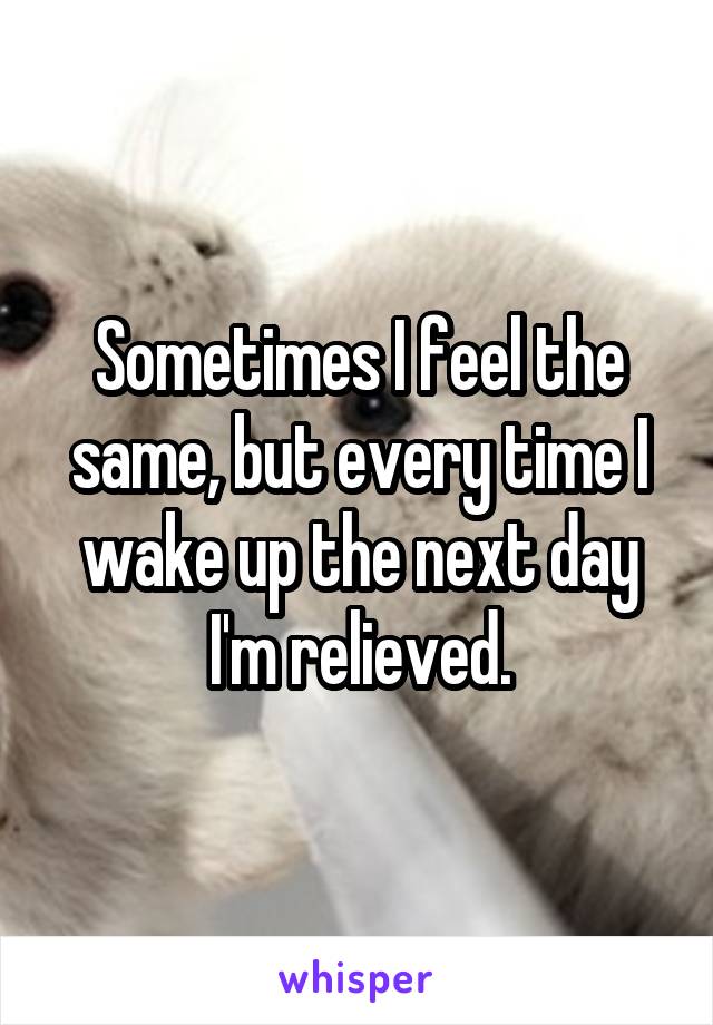 Sometimes I feel the same, but every time I wake up the next day I'm relieved.