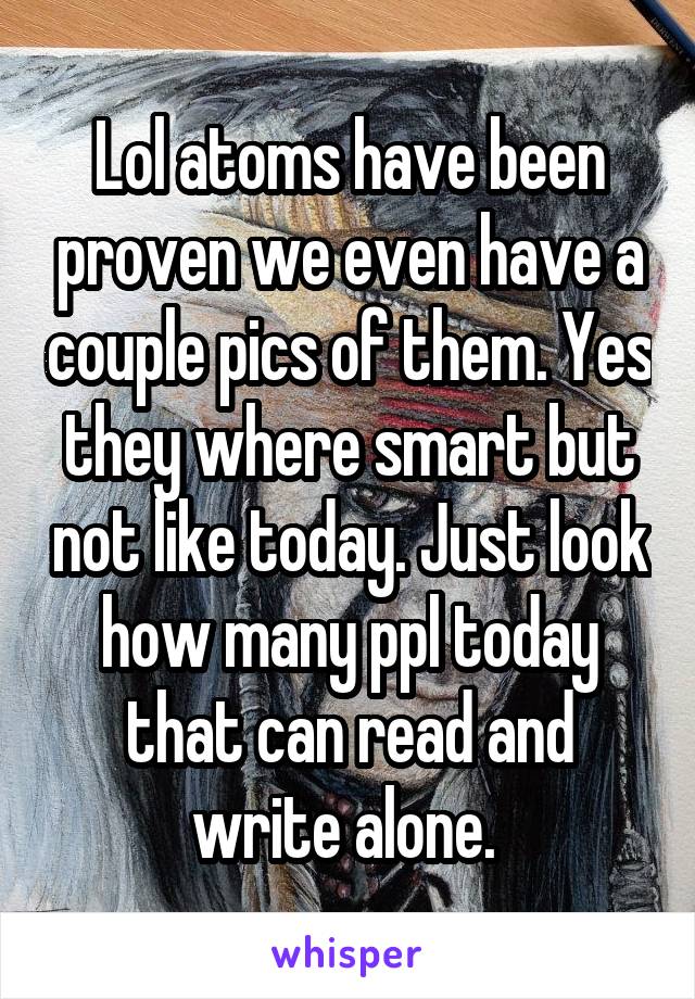 Lol atoms have been proven we even have a couple pics of them. Yes they where smart but not like today. Just look how many ppl today that can read and write alone. 