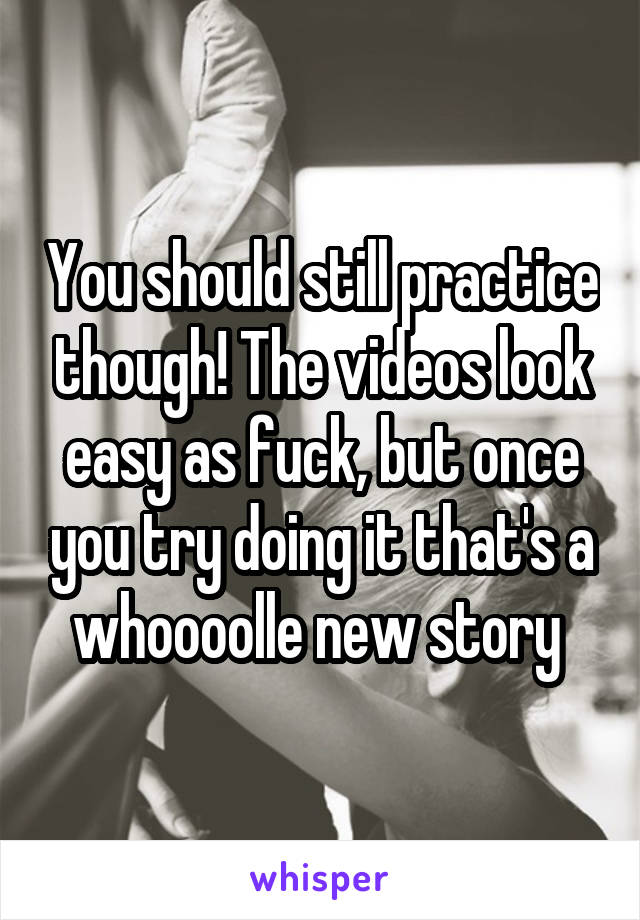 You should still practice though! The videos look easy as fuck, but once you try doing it that's a whoooolle new story 