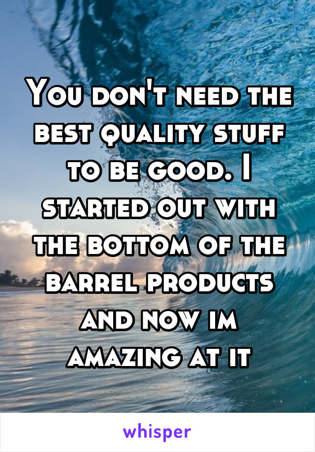 You don't need the best quality stuff to be good. I started out with the bottom of the barrel products and now im amazing at it