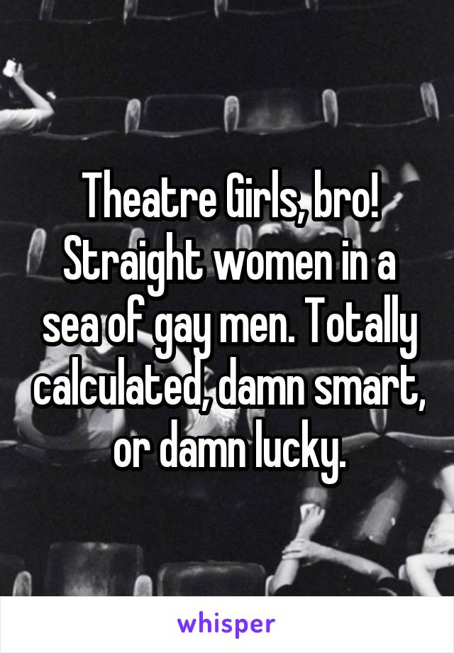 Theatre Girls, bro! Straight women in a sea of gay men. Totally calculated, damn smart, or damn lucky.