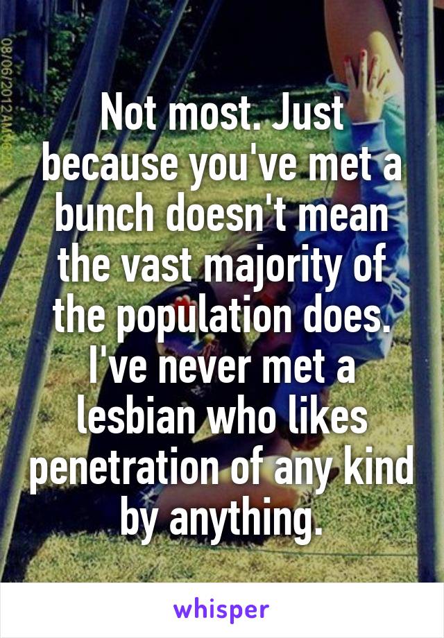 Not most. Just because you've met a bunch doesn't mean the vast majority of the population does. I've never met a lesbian who likes penetration of any kind by anything.