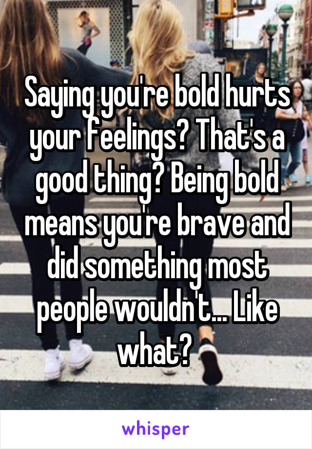 Saying you're bold hurts your feelings? That's a good thing? Being bold means you're brave and did something most people wouldn't... Like what? 