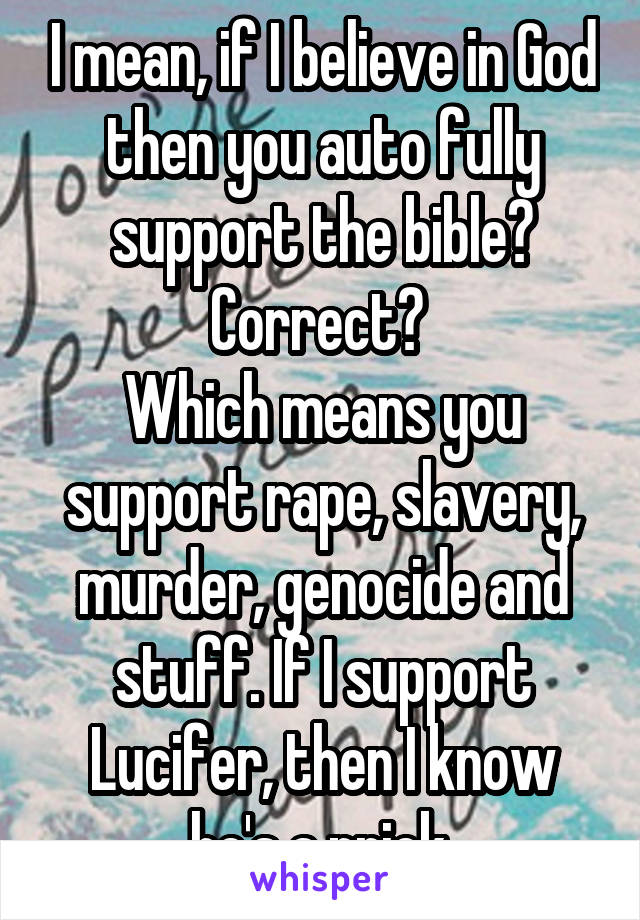 I mean, if I believe in God then you auto fully support the bible? Correct? 
Which means you support rape, slavery, murder, genocide and stuff. If I support Lucifer, then I know he's a prick.