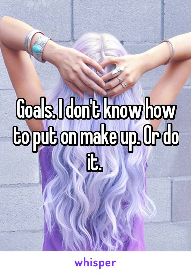 Goals. I don't know how to put on make up. Or do it. 