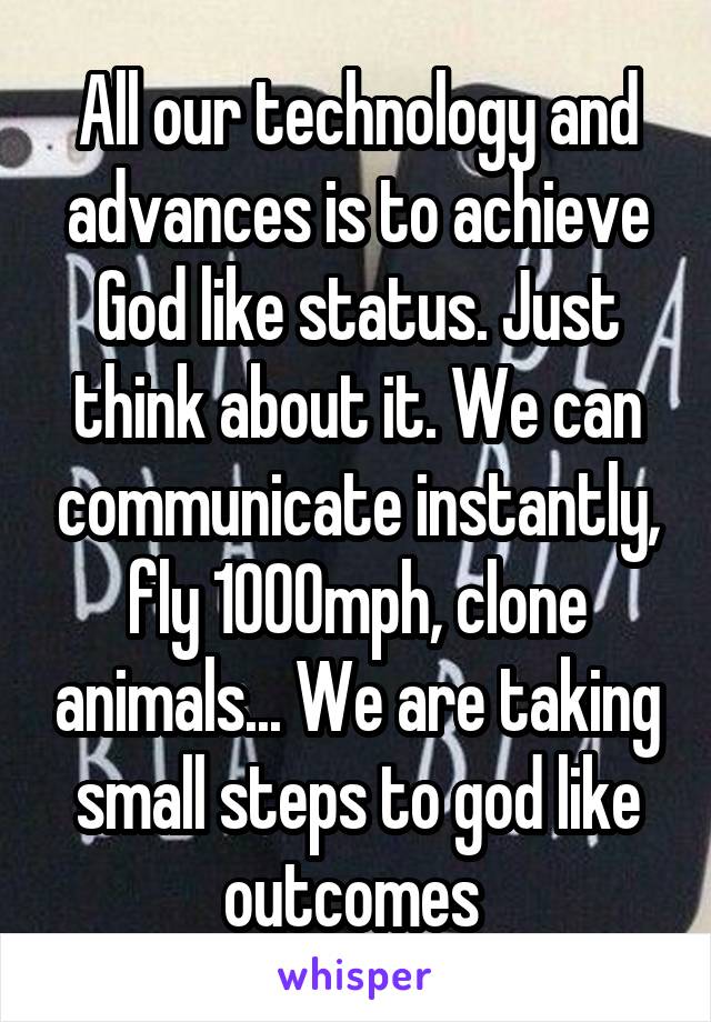 All our technology and advances is to achieve God like status. Just think about it. We can communicate instantly, fly 1000mph, clone animals... We are taking small steps to god like outcomes 