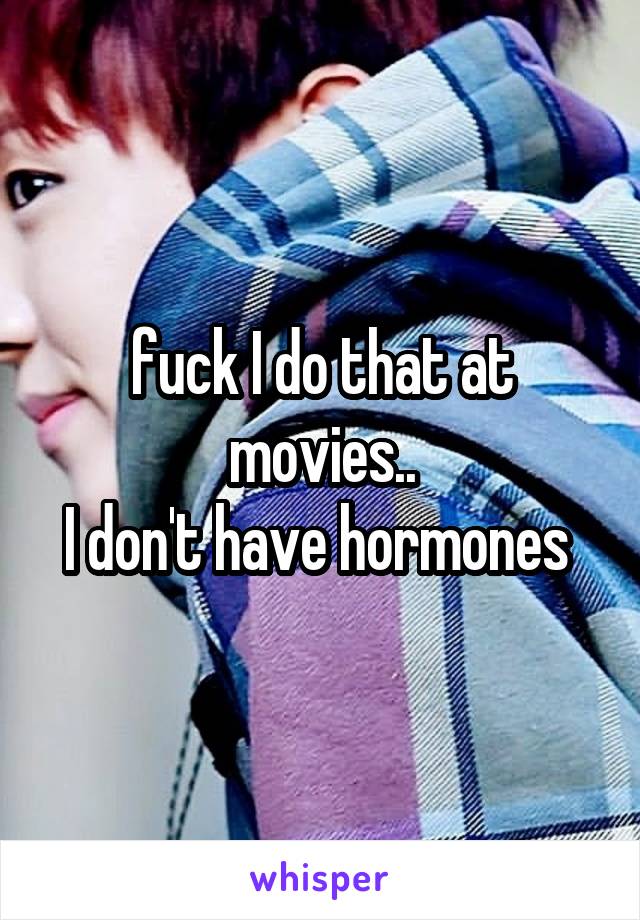 fuck I do that at movies..
I don't have hormones 