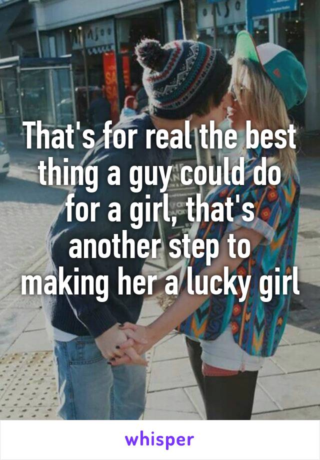 That's for real the best thing a guy could do for a girl, that's another step to making her a lucky girl 