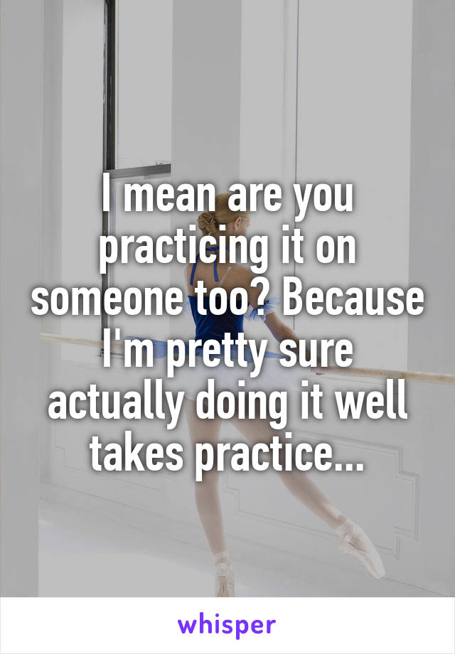 I mean are you practicing it on someone too? Because I'm pretty sure actually doing it well takes practice...