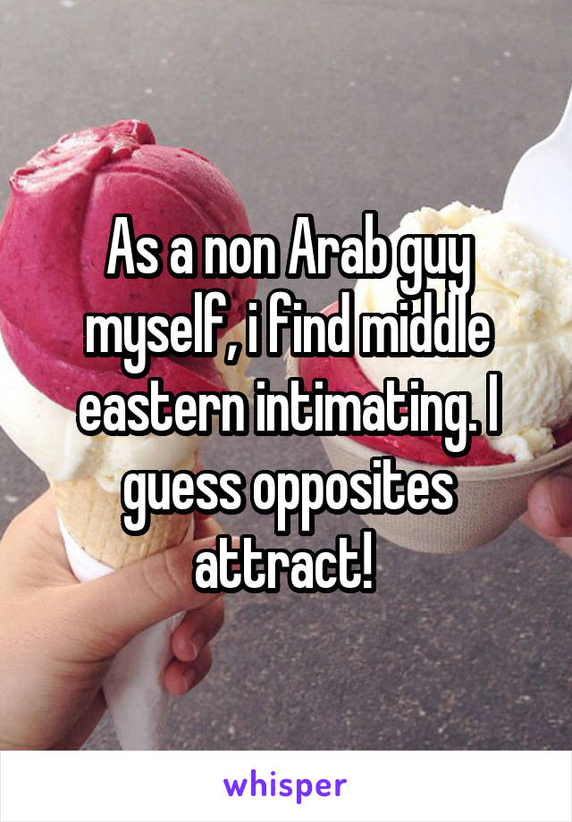 As a non Arab guy myself, i find middle eastern intimating. I guess opposites attract! 