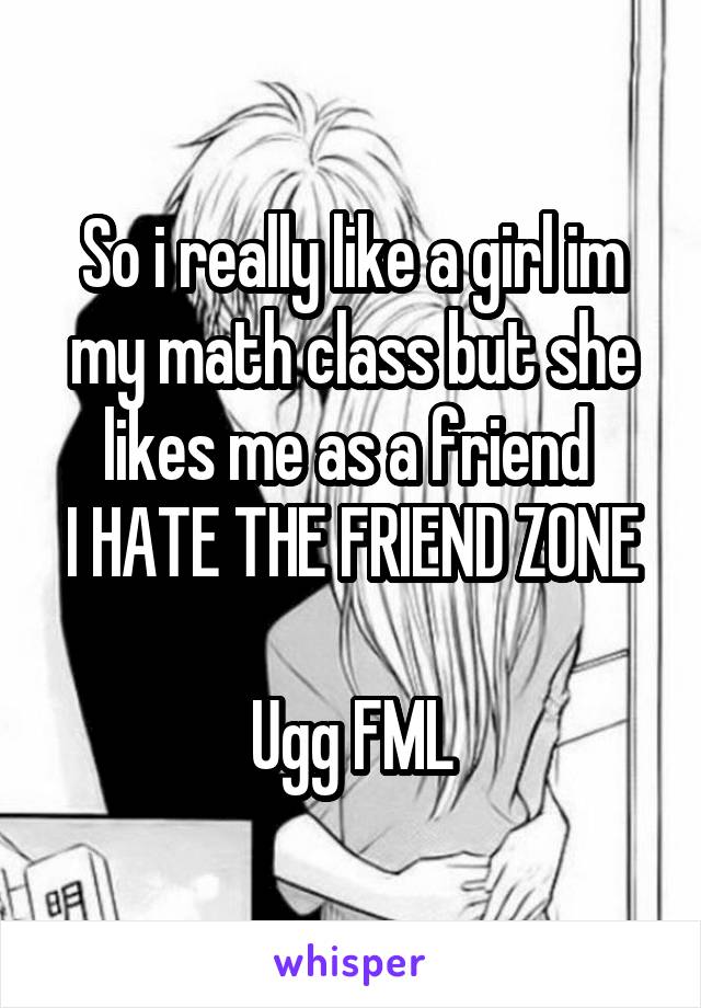 So i really like a girl im my math class but she likes me as a friend 
I HATE THE FRIEND ZONE 
Ugg FML