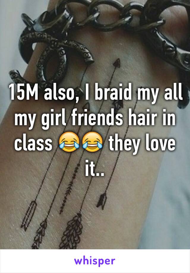 15M also, I braid my all my girl friends hair in class 😂😂 they love it.. 