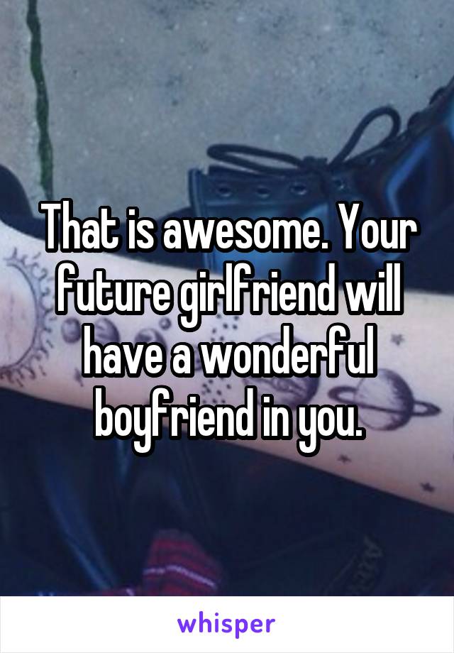 That is awesome. Your future girlfriend will have a wonderful boyfriend in you.