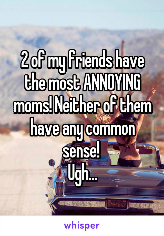 2 of my friends have the most ANNOYING moms! Neither of them have any common sense! 
Ugh...