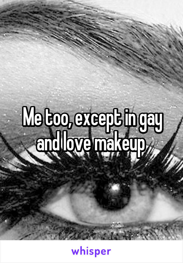 Me too, except in gay and love makeup 