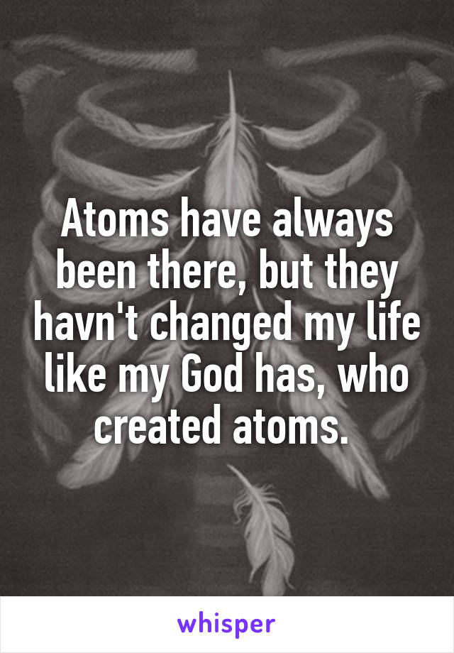 Atoms have always been there, but they havn't changed my life like my God has, who created atoms. 