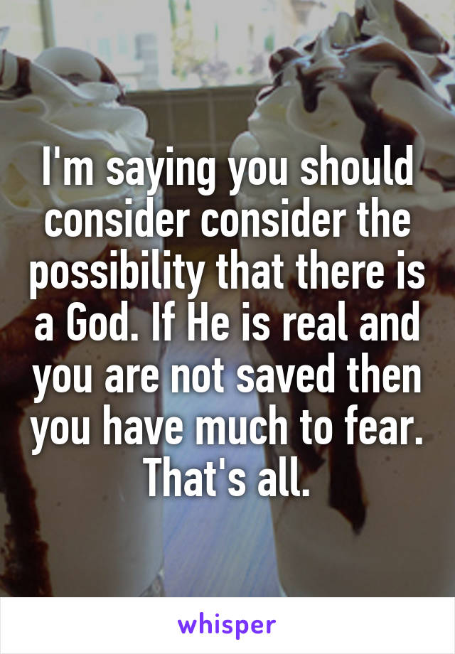 I'm saying you should consider consider the possibility that there is a God. If He is real and you are not saved then you have much to fear. That's all.