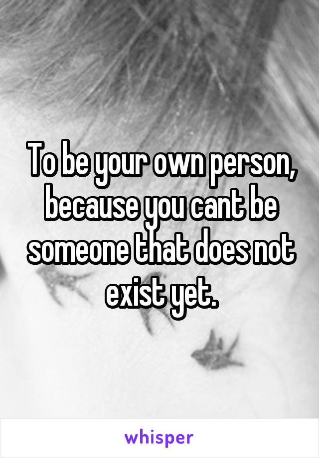 To be your own person, because you cant be someone that does not exist yet.