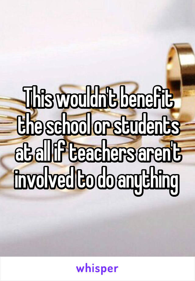 This wouldn't benefit the school or students at all if teachers aren't involved to do anything 