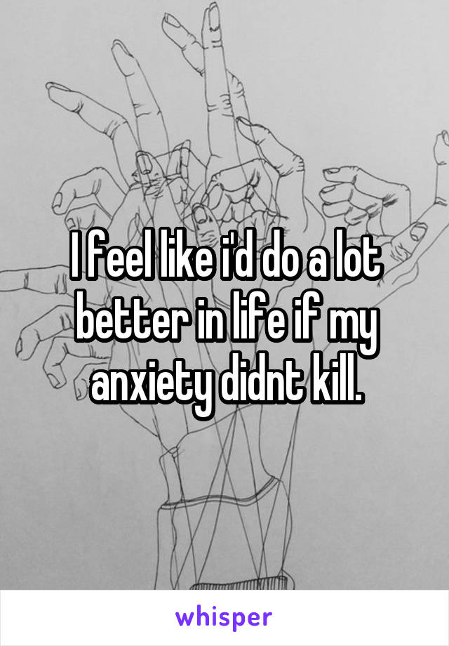 I feel like i'd do a lot better in life if my anxiety didnt kill.