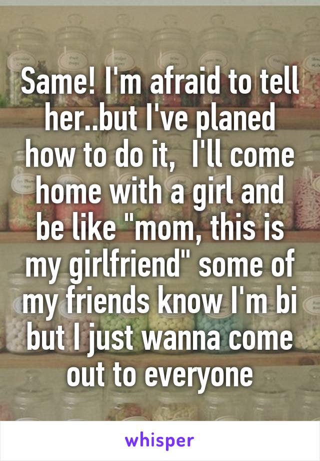 Same! I'm afraid to tell her..but I've planed how to do it,  I'll come home with a girl and be like "mom, this is my girlfriend" some of my friends know I'm bi but I just wanna come out to everyone