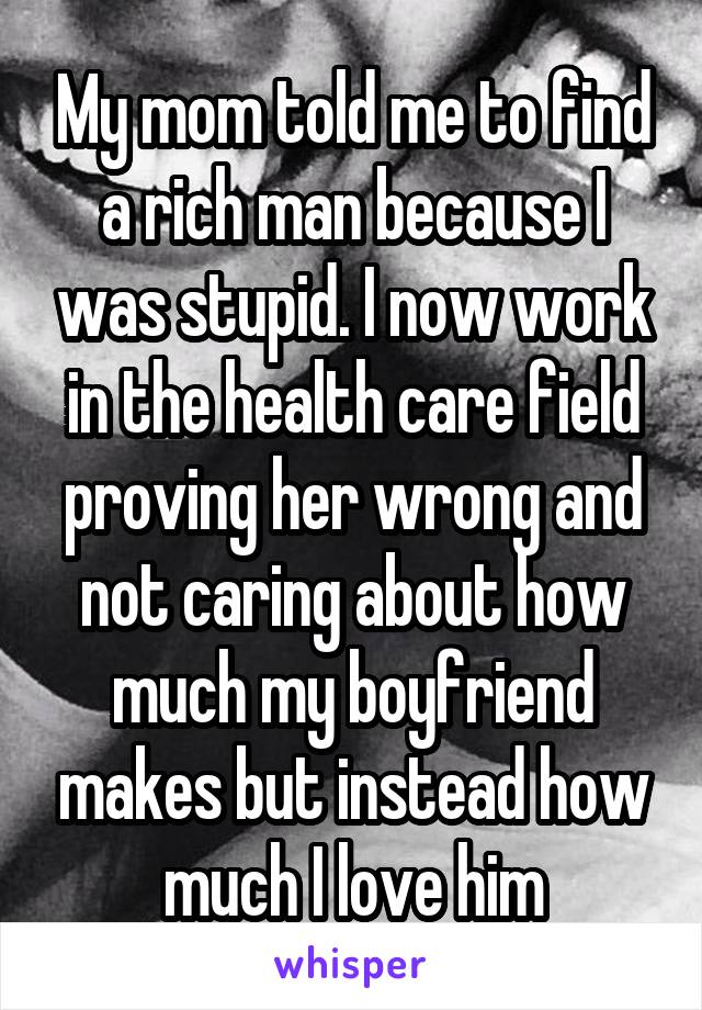 My mom told me to find a rich man because I was stupid. I now work in the health care field proving her wrong and not caring about how much my boyfriend makes but instead how much I love him