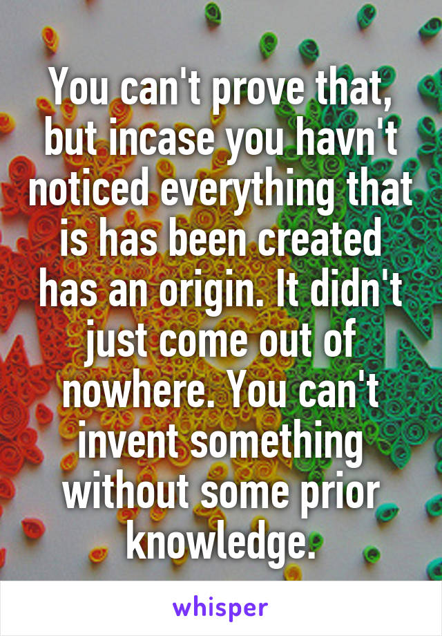 You can't prove that, but incase you havn't noticed everything that is has been created has an origin. It didn't just come out of nowhere. You can't invent something without some prior knowledge.