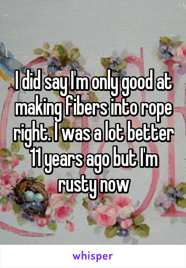 I did say I'm only good at making fibers into rope right. I was a lot better 11 years ago but I'm rusty now