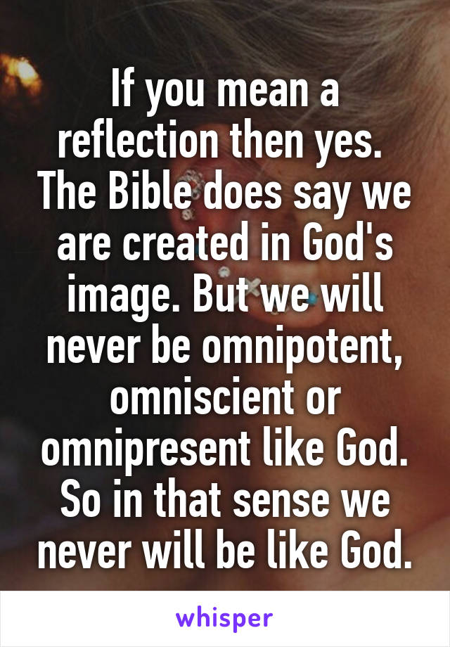 If you mean a reflection then yes.  The Bible does say we are created in God's image. But we will never be omnipotent, omniscient or omnipresent like God. So in that sense we never will be like God.