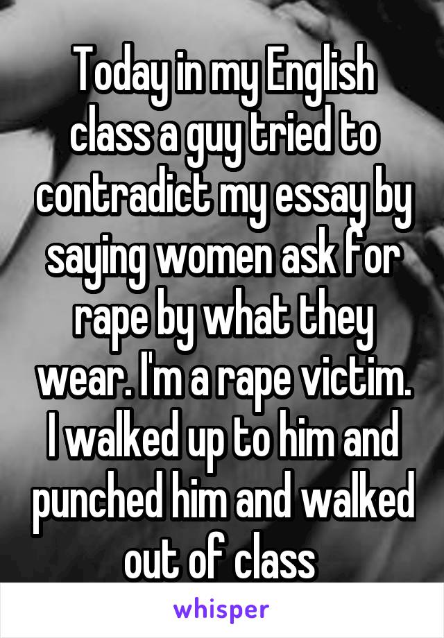 Today in my English class a guy tried to contradict my essay by saying women ask for rape by what they wear. I'm a rape victim. I walked up to him and punched him and walked out of class 