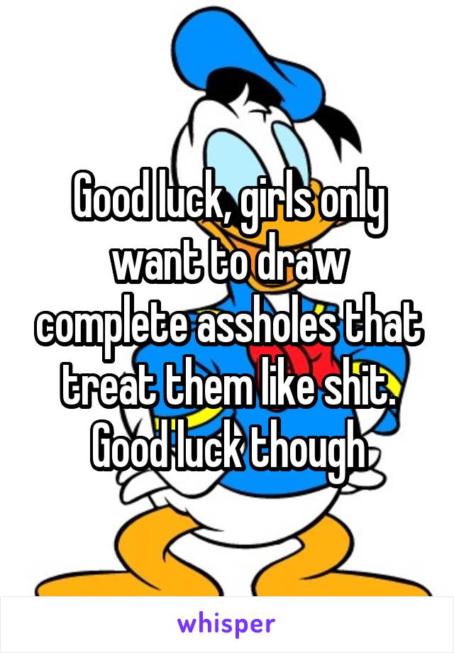 Good luck, girls only want to draw complete assholes that treat them like shit. Good luck though