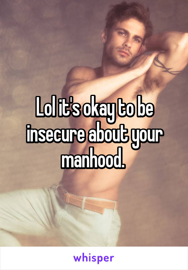 Lol it's okay to be insecure about your manhood. 