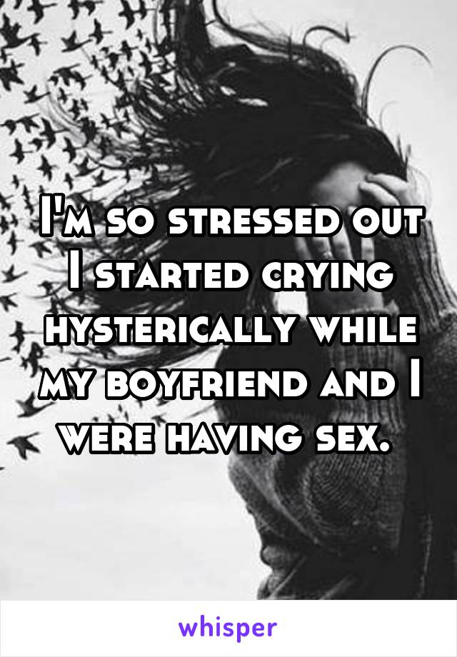 I'm so stressed out I started crying hysterically while my boyfriend and I were having sex. 