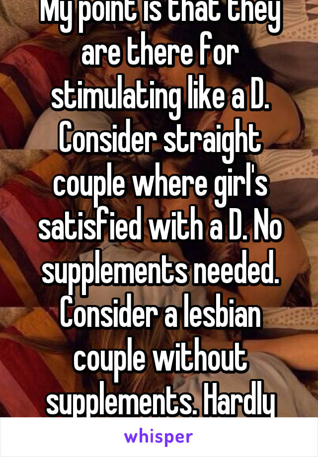 My point is that they are there for stimulating like a D. Consider straight couple where girl's satisfied with a D. No supplements needed. Consider a lesbian couple without supplements. Hardly happens