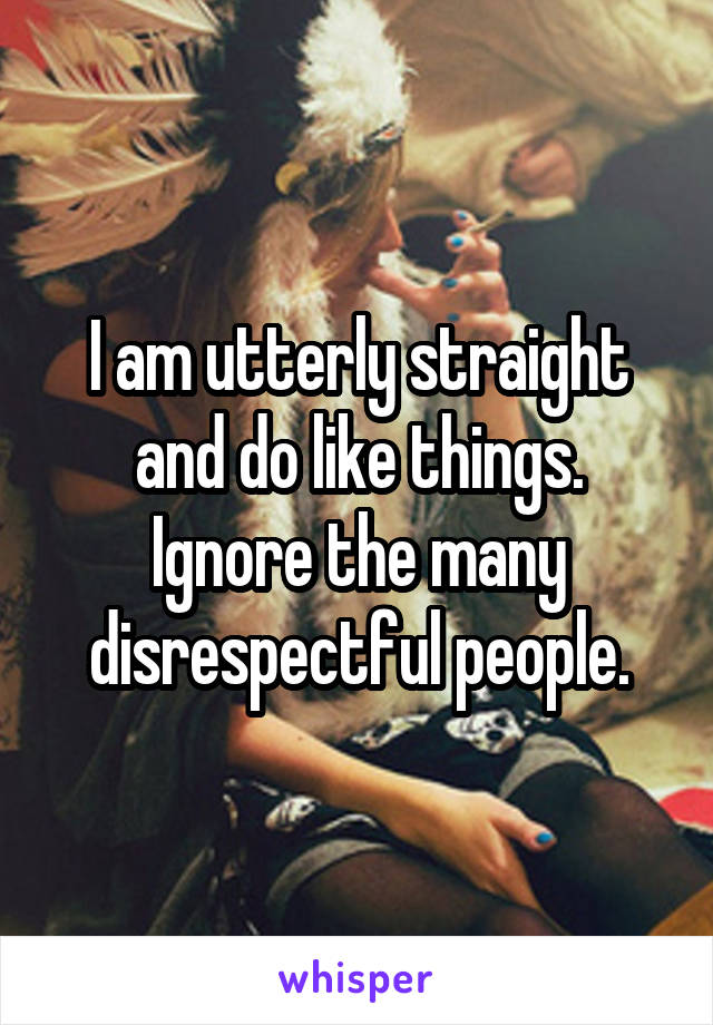 I am utterly straight and do like things. Ignore the many disrespectful people.