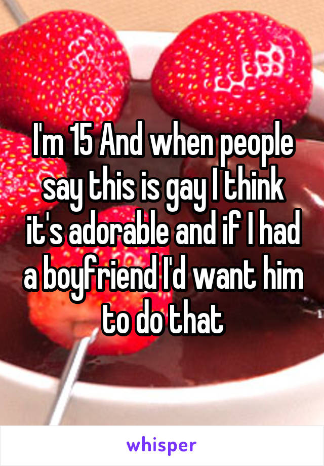 I'm 15 And when people say this is gay I think it's adorable and if I had a boyfriend I'd want him to do that