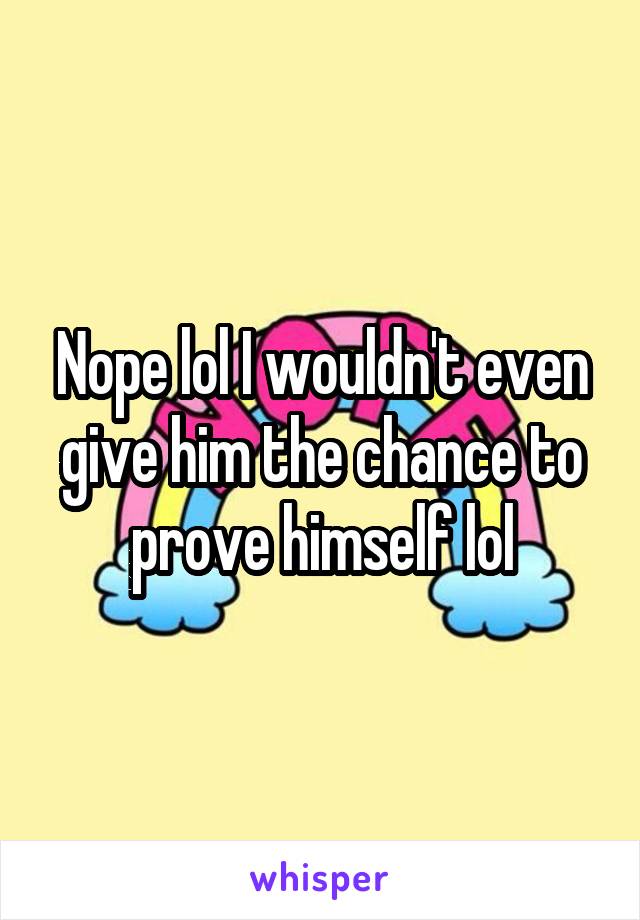 Nope lol I wouldn't even give him the chance to prove himself lol