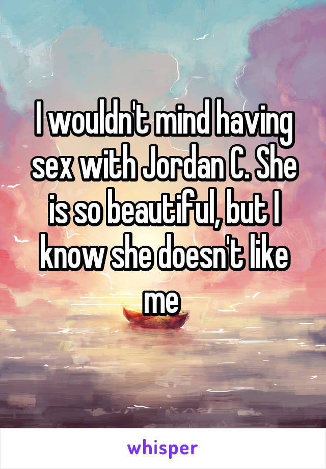 I wouldn't mind having sex with Jordan C. She is so beautiful, but I know she doesn't like me 
