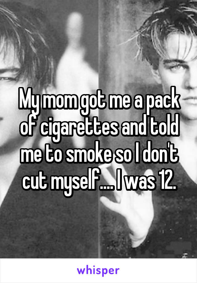 My mom got me a pack of cigarettes and told me to smoke so I don't cut myself.... I was 12.