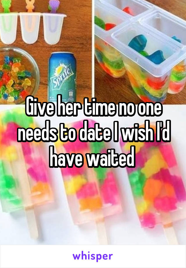 Give her time no one needs to date I wish I'd have waited 