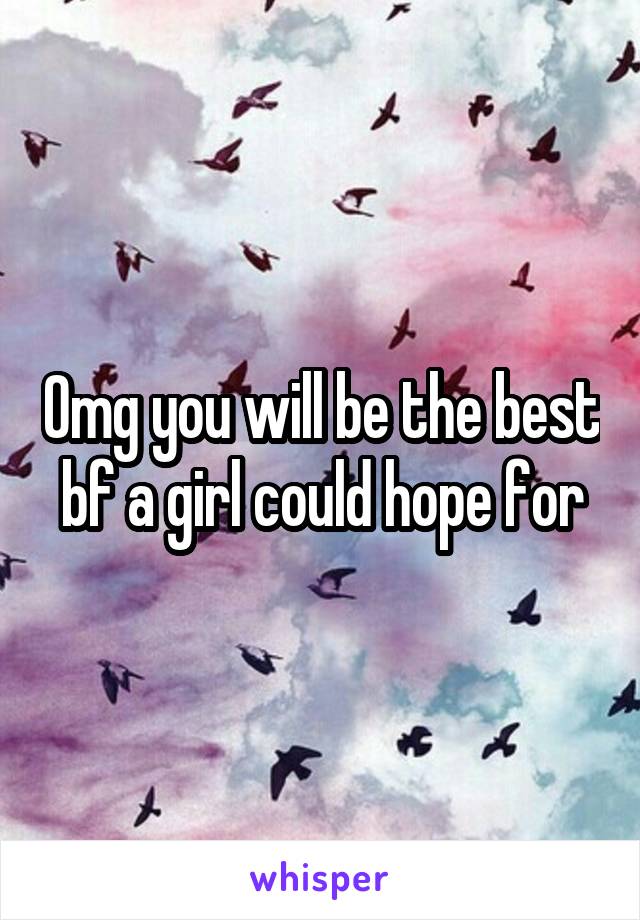 Omg you will be the best bf a girl could hope for