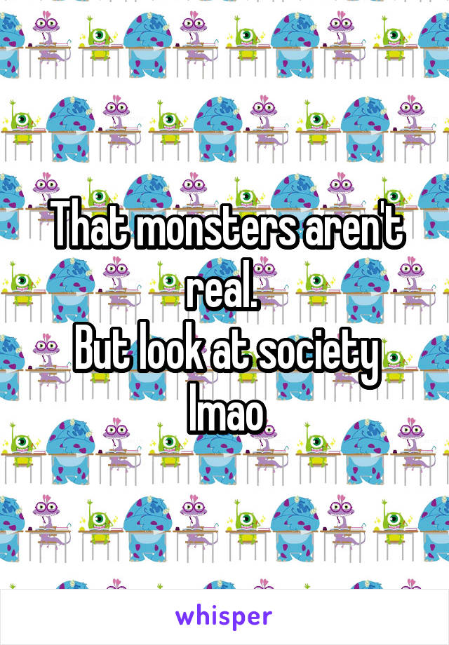 That monsters aren't real. 
But look at society lmao