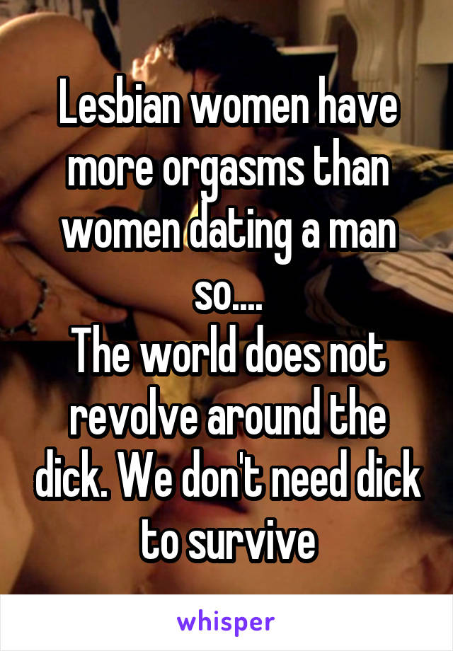 Lesbian women have more orgasms than women dating a man so....
The world does not revolve around the dick. We don't need dick to survive