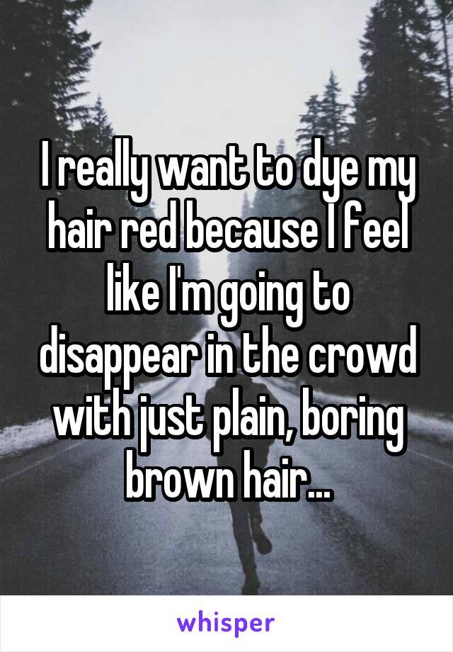 I really want to dye my hair red because I feel like I'm going to disappear in the crowd with just plain, boring brown hair...