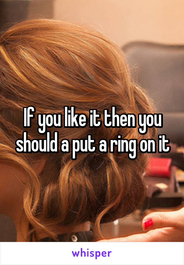 If you like it then you should a put a ring on it