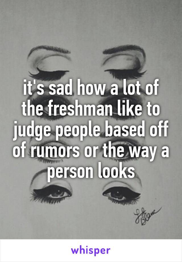 it's sad how a lot of the freshman like to judge people based off of rumors or the way a person looks